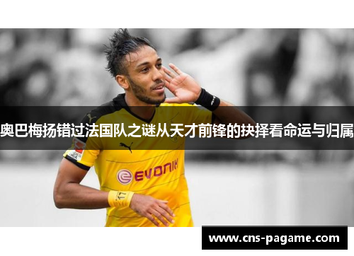 奥巴梅扬错过法国队之谜从天才前锋的抉择看命运与归属