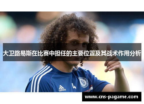 大卫路易斯在比赛中担任的主要位置及其战术作用分析 大卫路易斯在比赛中担任的主要位置及其战术作用分析