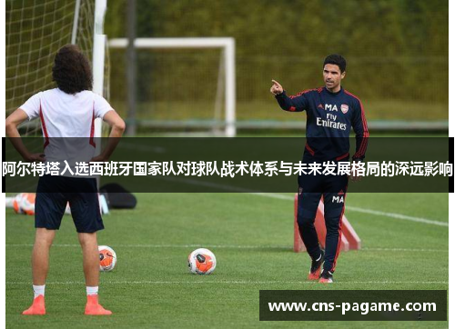 阿尔特塔入选西班牙国家队对球队战术体系与未来发展格局的深远影响 阿尔特塔入选西班牙国家队对球队战术体系与未来发展格局的深远影响