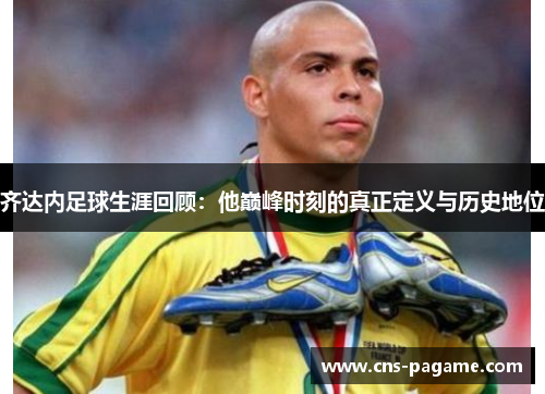 齐达内足球生涯回顾：他巅峰时刻的真正定义与历史地位