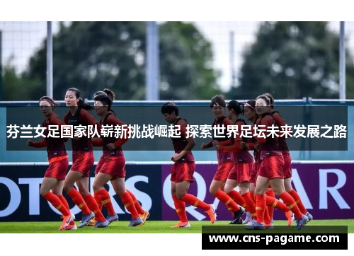 芬兰女足国家队崭新挑战崛起 探索世界足坛未来发展之路 芬兰女足国家队崭新挑战崛起 探索世界足坛未来发展之路