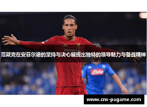 范戴克在安菲尔德的坚持与决心展现出独特的领导魅力与备战精神