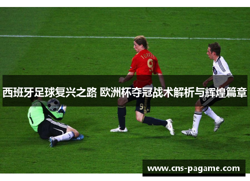 西班牙足球复兴之路 欧洲杯夺冠战术解析与辉煌篇章