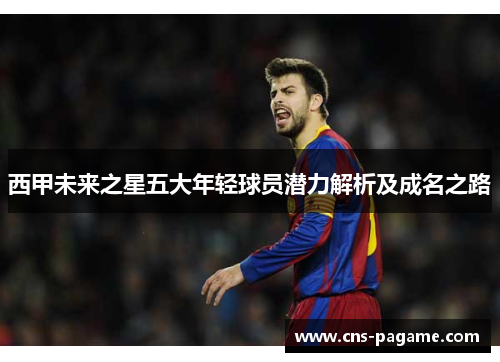 西甲未来之星五大年轻球员潜力解析及成名之路 西甲未来之星五大年轻球员潜力解析及成名之路