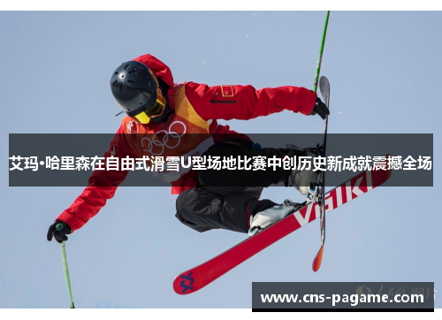 艾玛·哈里森在自由式滑雪U型场地比赛中创历史新成就震撼全场