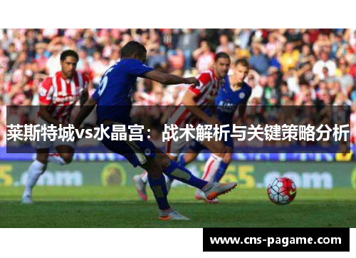 莱斯特城vs水晶宫:战术解析与关键策略分析 莱斯特城vs水晶宫:战术解析与关键策略分析