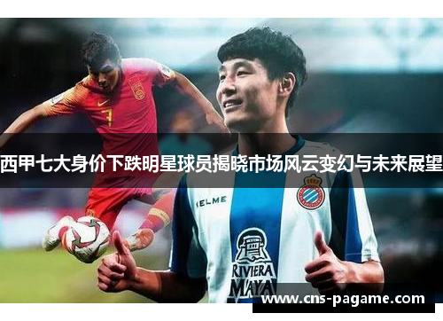 西甲七大身价下跌明星球员揭晓市场风云变幻与未来展望 西甲七大身价下跌明星球员揭晓市场风云变幻与未来展望