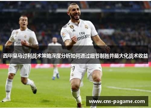 西甲皇马讨利战术策略深度分析如何通过细节制胜并最大化战术收益 西甲皇马讨利战术策略深度分析如何通过细节制胜并最大化战术收益