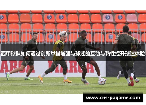 西甲球队如何通过创新举措增强与球迷的互动与黏性提升球迷体验 西甲球队如何通过创新举措增强与球迷的互动与黏性提升球迷体验