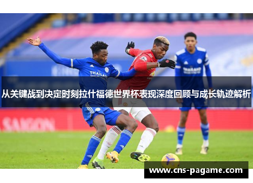 从关键战到决定时刻拉什福德世界杯表现深度回顾与成长轨迹解析 从关键战到决定时刻拉什福德世界杯表现深度回顾与成长轨迹解析