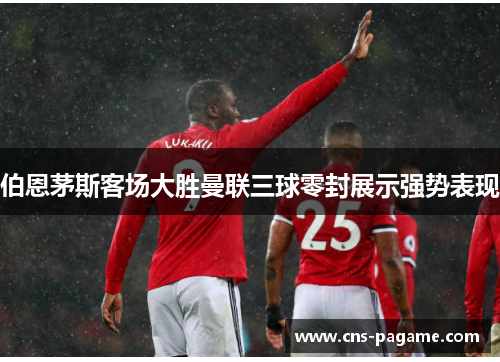 伯恩茅斯客场大胜曼联三球零封展示强势表现 伯恩茅斯客场大胜曼联三球零封展示强势表现
