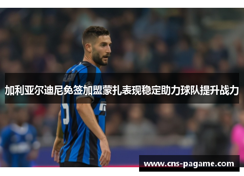 加利亚尔迪尼免签加盟蒙扎表现稳定助力球队提升战力