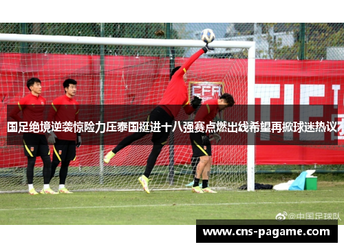 国足绝境逆袭惊险力压泰国挺进十八强赛点燃出线希望再掀球迷热议