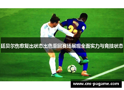 廷贝尔伤愈复出状态出色重回赛场展现全面实力与竞技状态