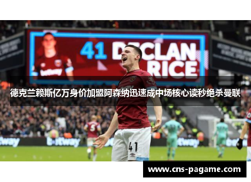 德克兰赖斯亿万身价加盟阿森纳迅速成中场核心读秒绝杀曼联