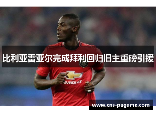 比利亚雷亚尔完成拜利回归旧主重磅引援