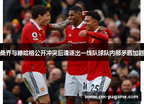 桑乔与滕哈格公开冲突后遭逐出一线队球队内部矛盾加剧