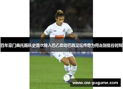 百年豪门桑托斯队史首次降入巴乙震动巴西足坛传奇为何走到低谷时刻