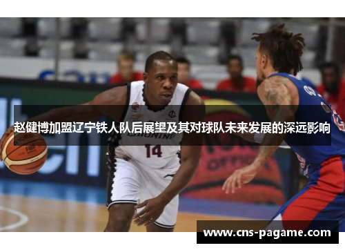 赵健博加盟辽宁铁人队后展望及其对球队未来发展的深远影响