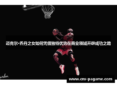 迈克尔·乔丹之女如何凭借独特优势在商业领域开辟成功之路
