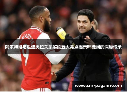 阿尔特塔与瓜迪奥拉关系解读五大亮点揭示师徒间的深厚传承