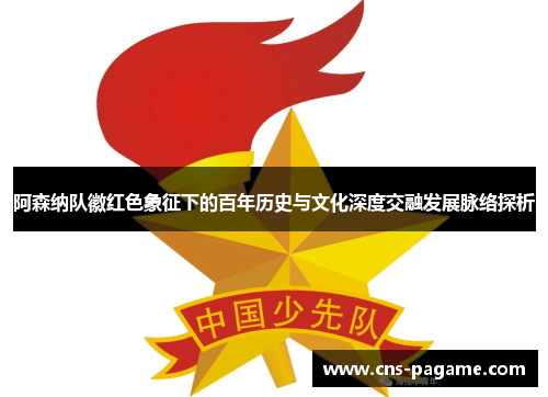 阿森纳队徽红色象征下的百年历史与文化深度交融发展脉络探析