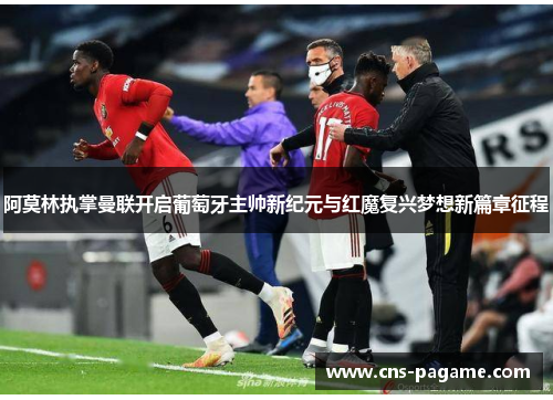 阿莫林执掌曼联开启葡萄牙主帅新纪元与红魔复兴梦想新篇章征程