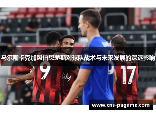 马尔斯卡克加盟伯恩茅斯对球队战术与未来发展的深远影响